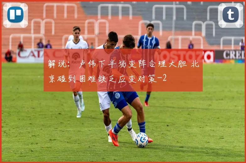 解说：卢伟下半场变阵合理大胆 北京碰到困难缺乏应变对策